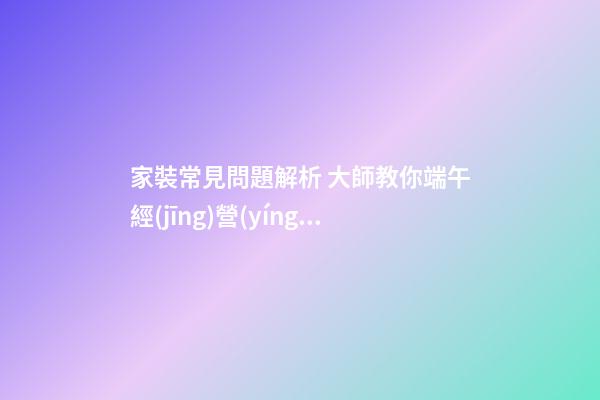 家裝常見問題解析 大師教你端午經(jīng)營(yíng)家居風(fēng)水 打造亮麗婚房
